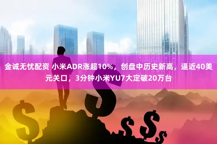 金诚无忧配资 小米ADR涨超10%，创盘中历史新高，逼近40美元关口，3分钟小米YU7大定破20万台