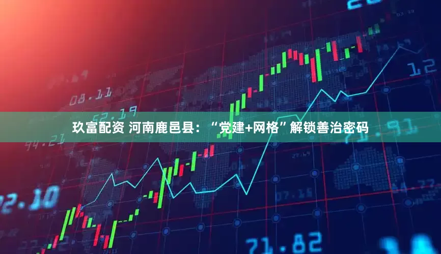 玖富配资 河南鹿邑县：“党建+网格”解锁善治密码