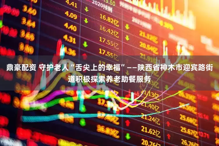 鼎豪配资 守护老人“舌尖上的幸福”——陕西省神木市迎宾路街道积极探索养老助餐服务