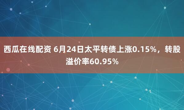 西瓜在线配资 6月24日太平转债上涨0.15%，转股溢价率60.95%