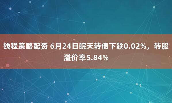 钱程策略配资 6月24日皖天转债下跌0.02%，转股溢价率5.84%