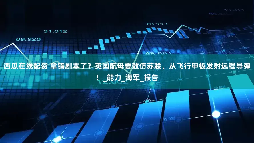 西瓜在线配资 拿错剧本了？英国航母要效仿苏联、从飞行甲板发射远程导弹！_能力_海军_报告