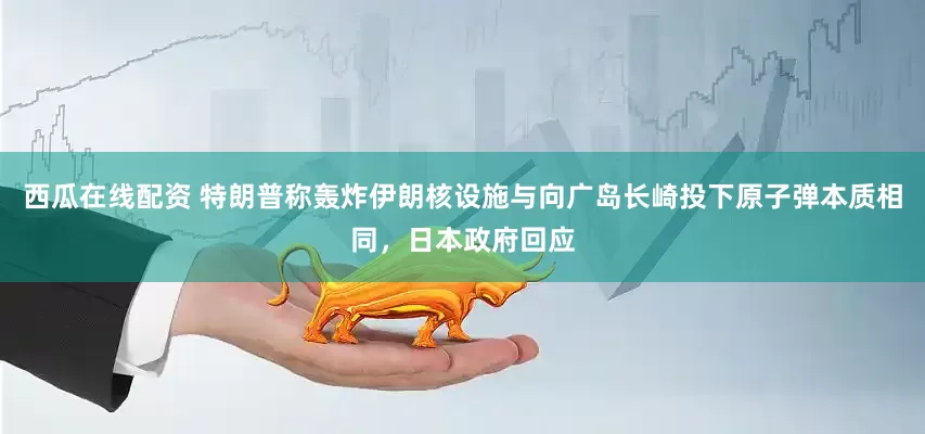 西瓜在线配资 特朗普称轰炸伊朗核设施与向广岛长崎投下原子弹本质相同，日本政府回应