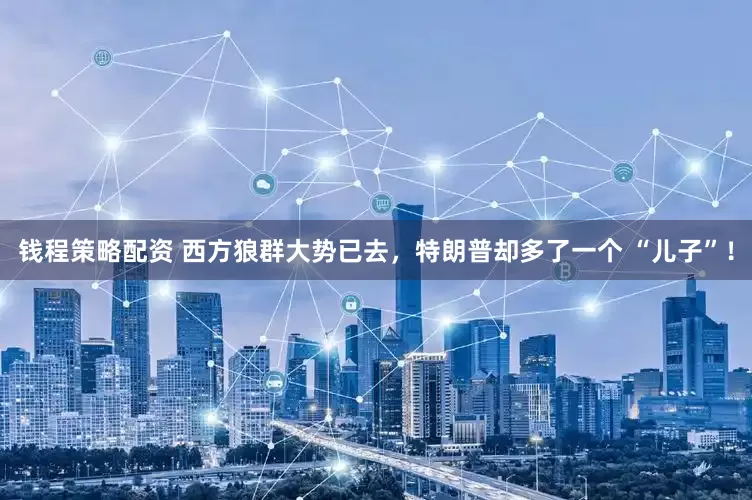 钱程策略配资 西方狼群大势已去，特朗普却多了一个 “儿子”！