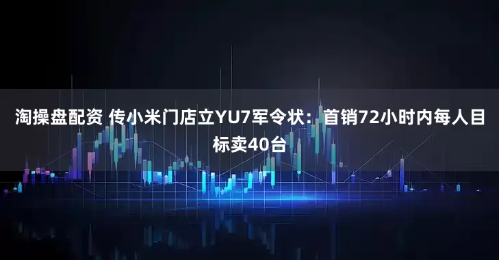淘操盘配资 传小米门店立YU7军令状：首销72小时内每人目标卖40台