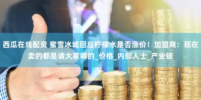 西瓜在线配资 蜜雪冰城回应柠檬水是否涨价！加盟商：现在卖的都是请大家喝的_价格_内部人士_产业链