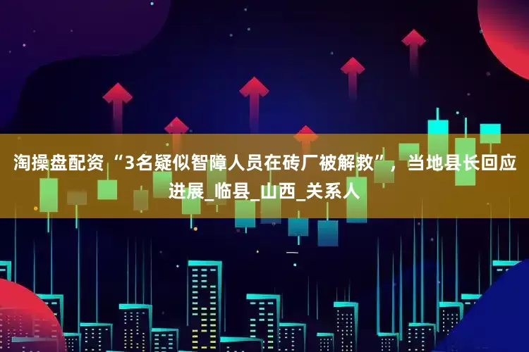 淘操盘配资 “3名疑似智障人员在砖厂被解救”，当地县长回应进展_临县_山西_关系人