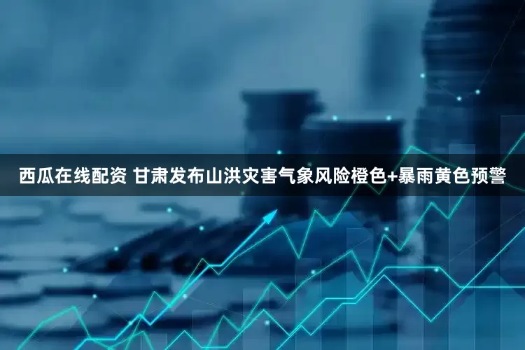 西瓜在线配资 甘肃发布山洪灾害气象风险橙色+暴雨黄色预警