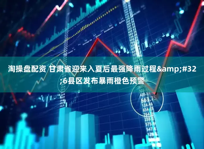 淘操盘配资 甘肃省迎来入夏后最强降雨过程&#32;6县区发布暴雨橙色预警