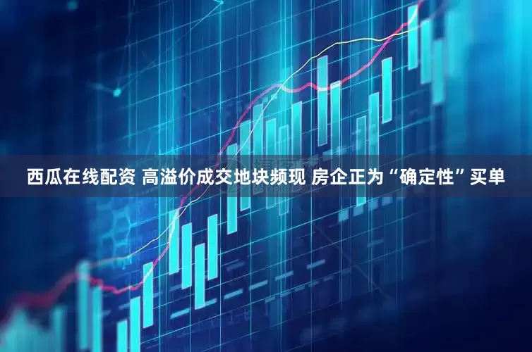 西瓜在线配资 高溢价成交地块频现 房企正为“确定性”买单