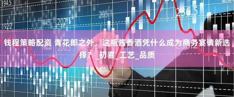 钱程策略配资 青花郎之外，这瓶酱香酒凭什么成为商务宴请新选择？_初喜_工艺_品质