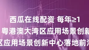 西瓜在线配资 每年≥100项场景 粤港澳大湾区应用场景创新中心落地前海
