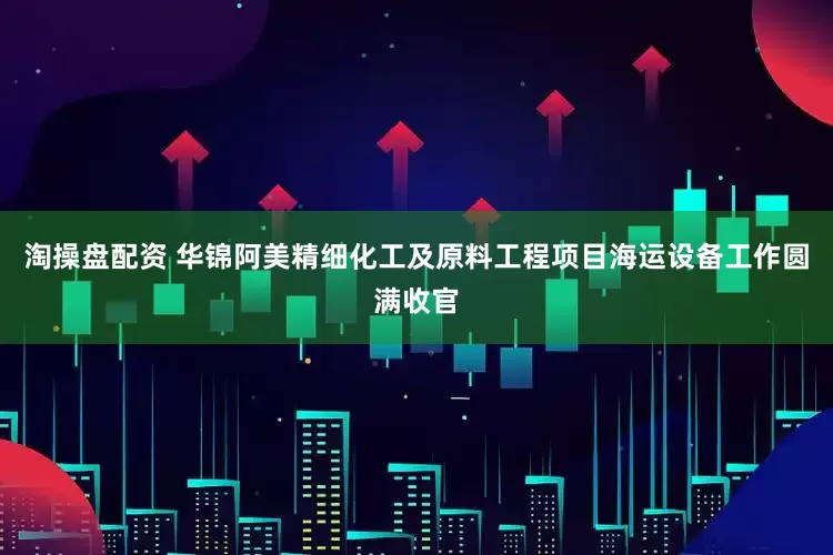 淘操盘配资 华锦阿美精细化工及原料工程项目海运设备工作圆满收官