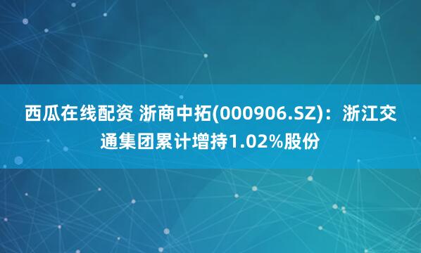 西瓜在线配资 浙商中拓(000906.SZ)：浙江交通集团累计增持1.02%股份