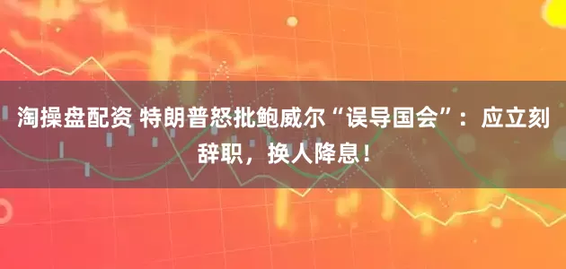 淘操盘配资 特朗普怒批鲍威尔“误导国会”：应立刻辞职，换人降息！