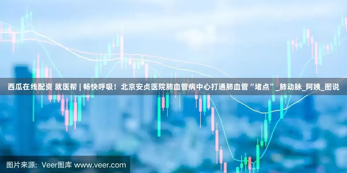 西瓜在线配资 就医帮 | 畅快呼吸！北京安贞医院肺血管病中心打通肺血管“堵点”_肺动脉_阿姨_图说