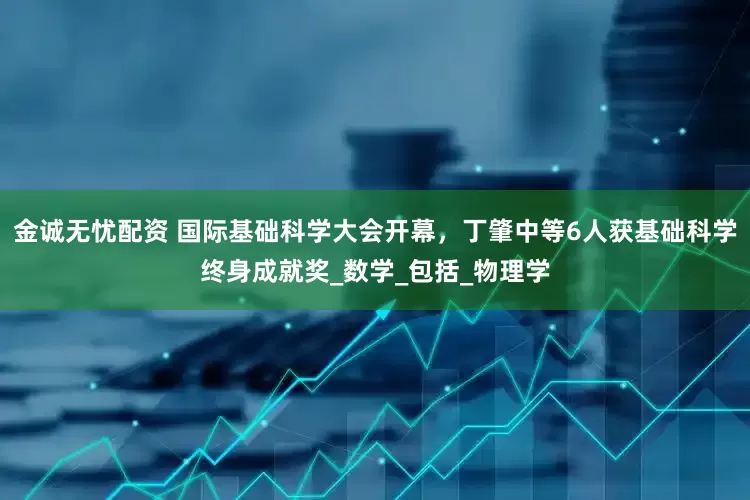 金诚无忧配资 国际基础科学大会开幕，丁肇中等6人获基础科学终身成就奖_数学_包括_物理学