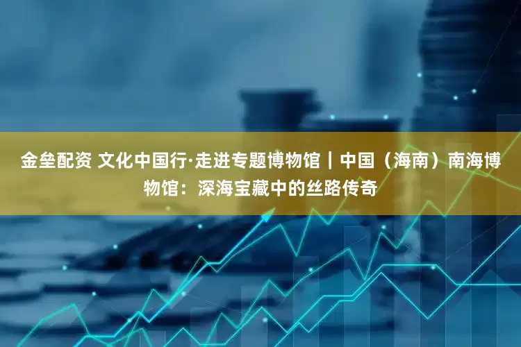 金垒配资 文化中国行·走进专题博物馆｜中国（海南）南海博物馆：深海宝藏中的丝路传奇