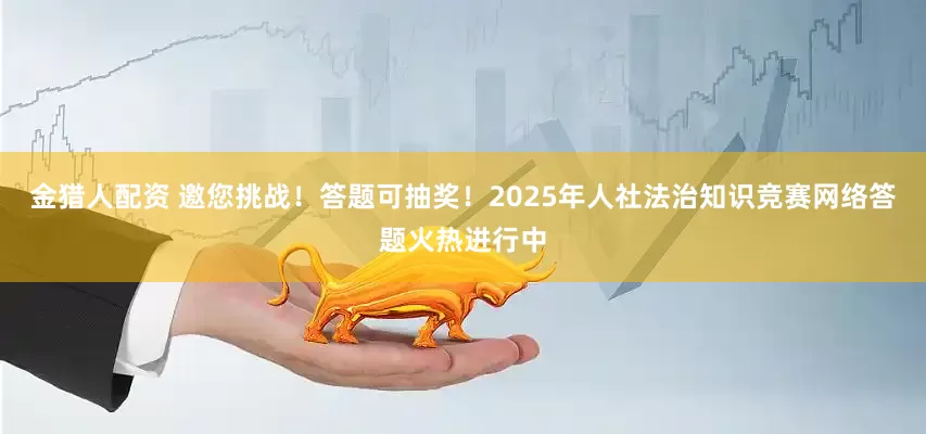 金猎人配资 邀您挑战！答题可抽奖！2025年人社法治知识竞赛网络答题火热进行中