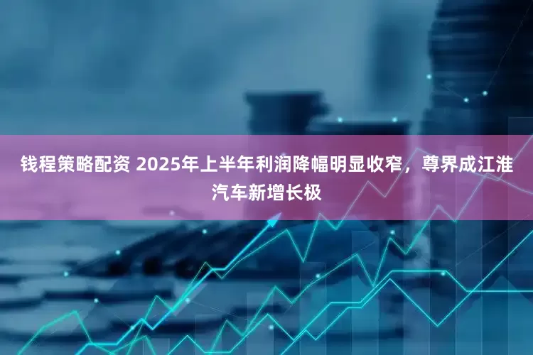 钱程策略配资 2025年上半年利润降幅明显收窄，尊界成江淮汽车新增长极