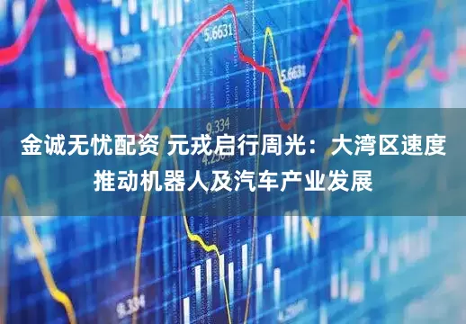 金诚无忧配资 元戎启行周光：大湾区速度推动机器人及汽车产业发展