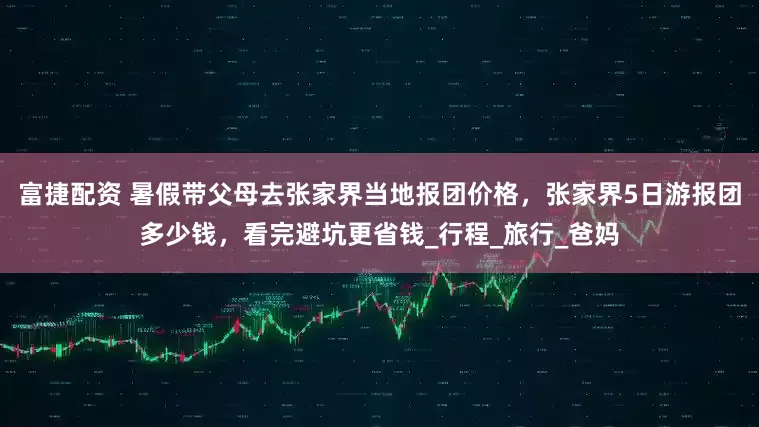 富捷配资 暑假带父母去张家界当地报团价格，张家界5日游报团多少钱，看完避坑更省钱_行程_旅行_爸妈