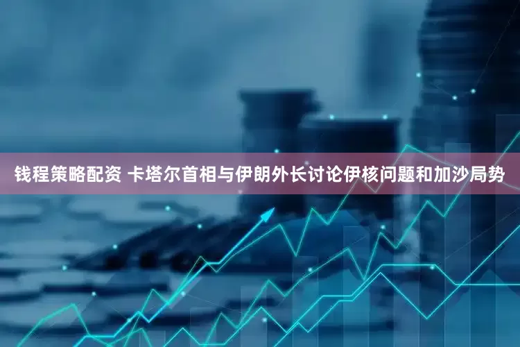 钱程策略配资 卡塔尔首相与伊朗外长讨论伊核问题和加沙局势