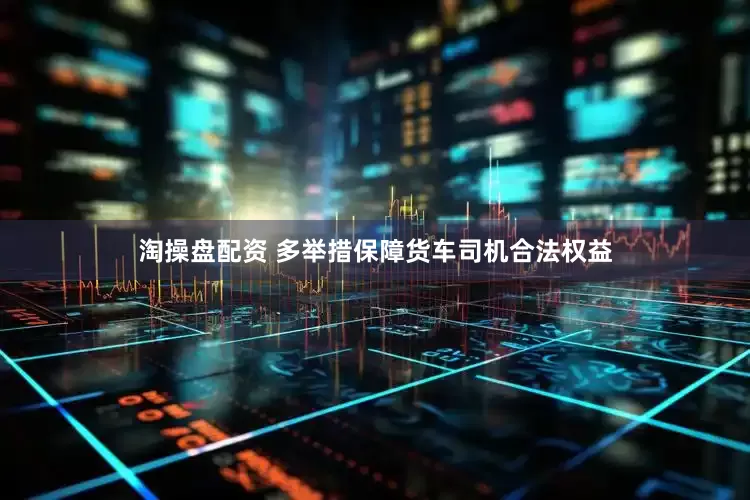 淘操盘配资 多举措保障货车司机合法权益