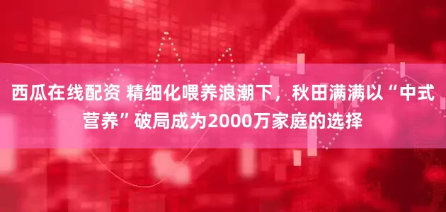 西瓜在线配资 精细化喂养浪潮下，秋田满满以“中式营养”破局成为2000万家庭的选择
