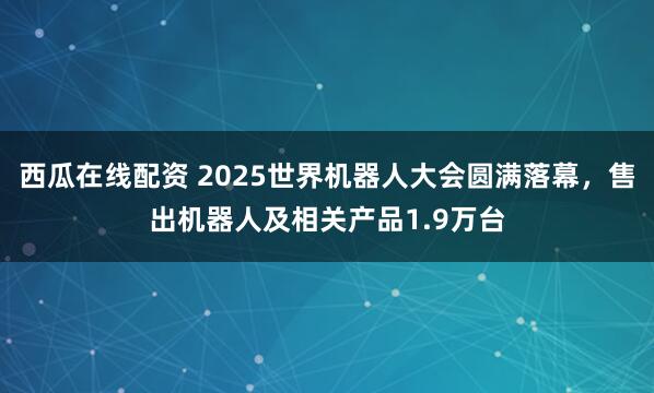 西瓜在线配资 2025世界机器人大会圆满落幕，售出机器人及相关产品1.9万台