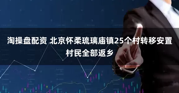 淘操盘配资 北京怀柔琉璃庙镇25个村转移安置村民全部返乡