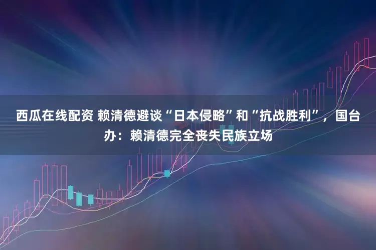 西瓜在线配资 赖清德避谈“日本侵略”和“抗战胜利”，国台办：赖清德完全丧失民族立场