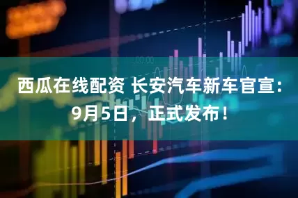 西瓜在线配资 长安汽车新车官宣：9月5日，正式发布！