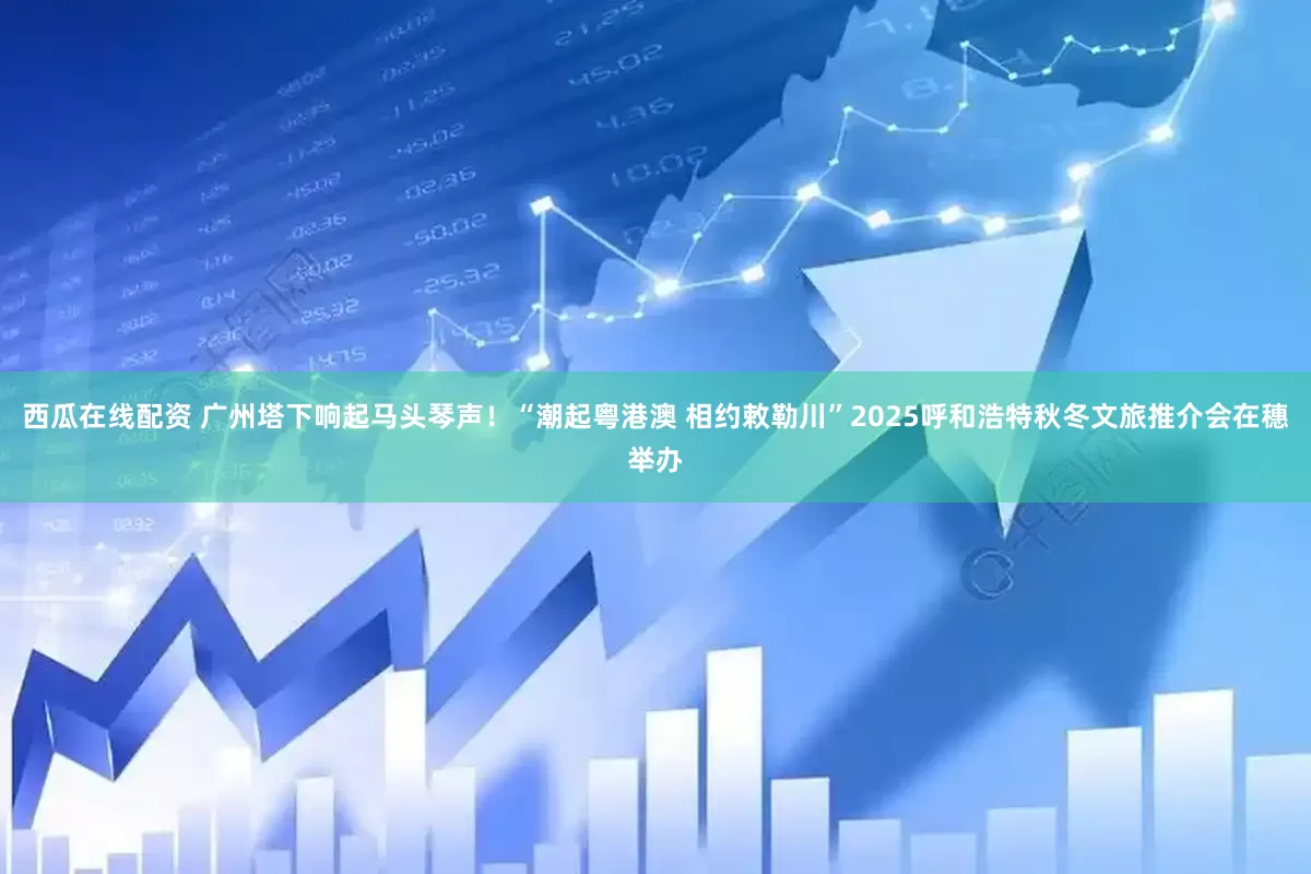 西瓜在线配资 广州塔下响起马头琴声！“潮起粤港澳 相约敕勒川”2025呼和浩特秋冬文旅推介会在穗举办
