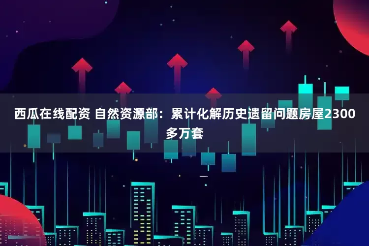 西瓜在线配资 自然资源部：累计化解历史遗留问题房屋2300多万套