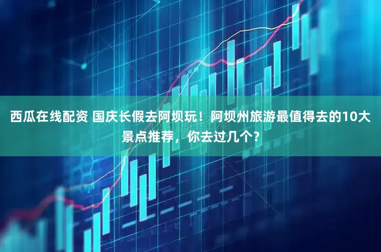 西瓜在线配资 国庆长假去阿坝玩！阿坝州旅游最值得去的10大景点推荐，你去过几个？