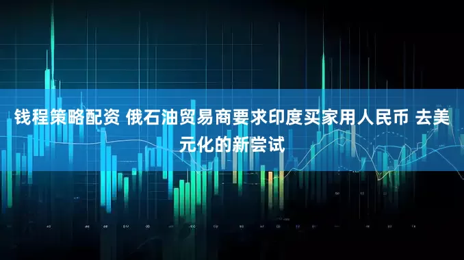 钱程策略配资 俄石油贸易商要求印度买家用人民币 去美元化的新尝试