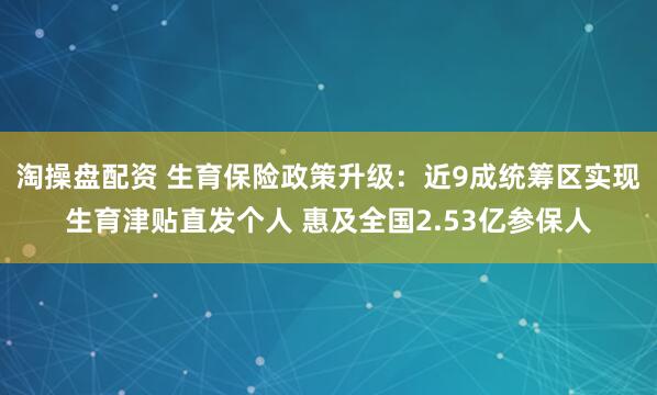 淘操盘配资 生育保险政策升级:近9成统筹区实现生育津贴直发个人 惠及全国2.53亿参保人