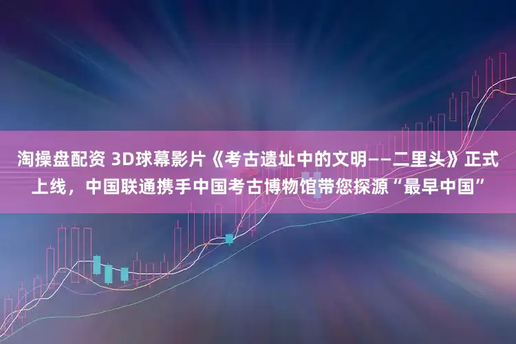 淘操盘配资 3D球幕影片《考古遗址中的文明——二里头》正式上线，中国联通携手中国考古博物馆带您探源“最早中国”