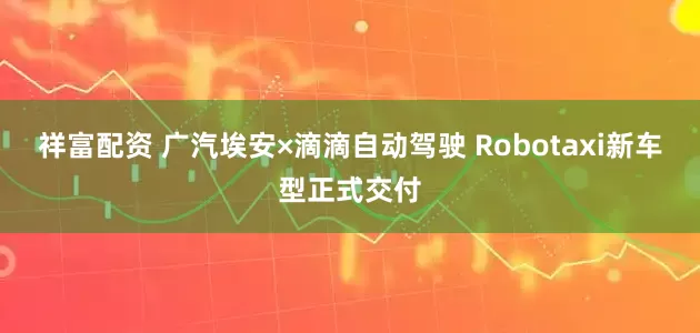 祥富配资 广汽埃安×滴滴自动驾驶 Robotaxi新车型正式交付