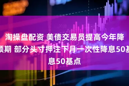 淘操盘配资 美债交易员提高今年降息预期 部分头寸押注下月一次性降息50基点