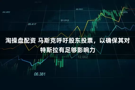 淘操盘配资 马斯克呼吁股东投票，以确保其对特斯拉有足够影响力
