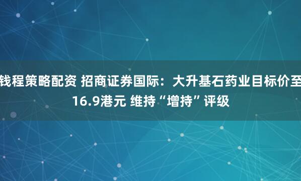 钱程策略配资 招商证券国际:大升基石药业目标价至16.9港元 维持“增持”评级