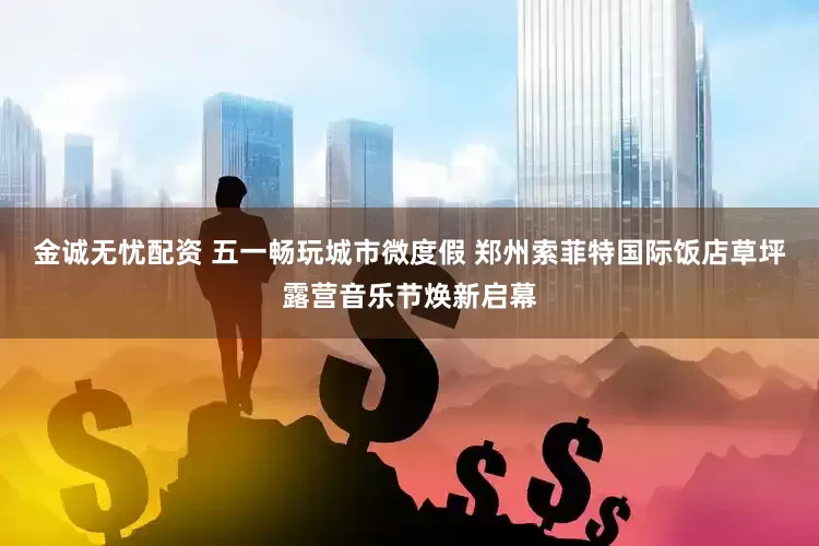 金诚无忧配资 五一畅玩城市微度假 郑州索菲特国际饭店草坪露营音乐节焕新启幕
