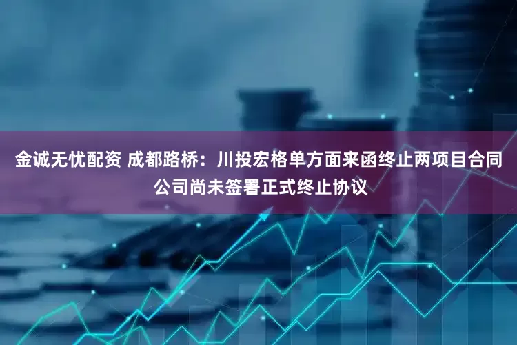 金诚无忧配资 成都路桥：川投宏格单方面来函终止两项目合同 公司尚未签署正式终止协议