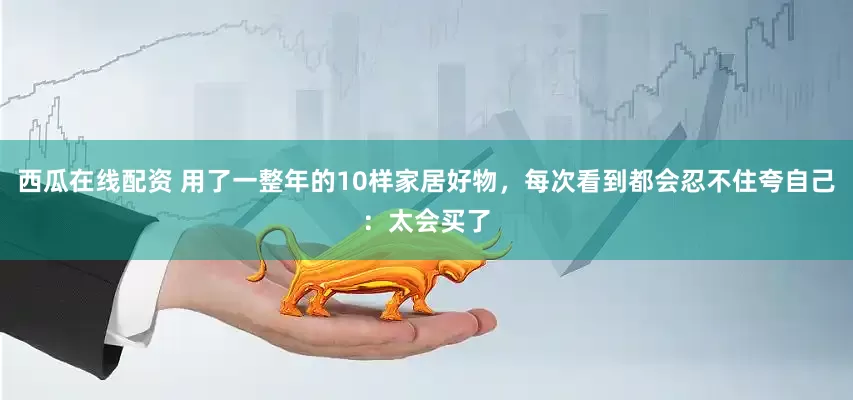 西瓜在线配资 用了一整年的10样家居好物，每次看到都会忍不住夸自己：太会买了